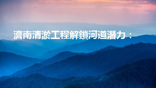 濟南清淤工程解鎖河道潛力：提升城市環(huán)境水質(zhì)的新方法？